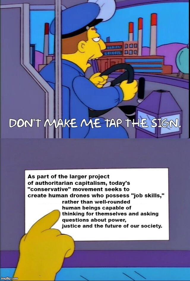 The right-wing war on the liberal arts isn't just culture. It's economics. | As part of the larger project of authoritarian capitalism, today's "conservative" movement seeks to create human drones who possess "job skills,"; rather than well-rounded human beings capable of thinking for themselves and asking questions about power, justice and the future of our society. | image tagged in don't make me tap the sign,right wing,conservatives,conservatism,capitalism,because capitalism | made w/ Imgflip meme maker