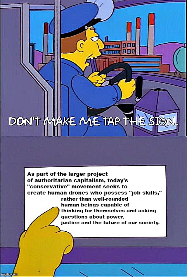 The right-wing war on the liberal arts isn't just culture. It's economics. | As part of the larger project of authoritarian capitalism, today's "conservative" movement seeks to create human drones who possess "job skills,"; rather than well-rounded human beings capable of thinking for themselves and asking questions about power, justice and the future of our society. | image tagged in don't make me tap the sign | made w/ Imgflip meme maker