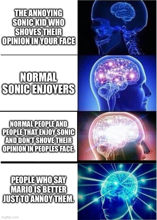 Sonic kids be like | THE ANNOYING SONIC KID WHO SHOVES THEIR OPINION IN YOUR FACE; NORMAL SONIC ENJOYERS; NORMAL PEOPLE AND PEOPLE THAT ENJOY SONIC AND DON’T SHOVE THEIR OPINION IN PEOPLES FACE. PEOPLE WHO SAY MARIO IS BETTER JUST TO ANNOY THEM. | image tagged in memes,expanding brain | made w/ Imgflip meme maker