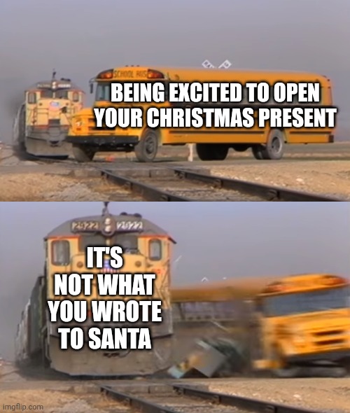 Santa helpers | BEING EXCITED TO OPEN YOUR CHRISTMAS PRESENT; IT'S NOT WHAT YOU WROTE TO SANTA | image tagged in a train hitting a school bus | made w/ Imgflip meme maker