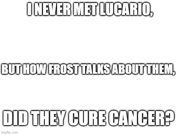 I NEVER MET LUCARIO, BUT HOW FROST TALKS ABOUT THEM, DID THEY CURE CANCER? | made w/ Imgflip meme maker