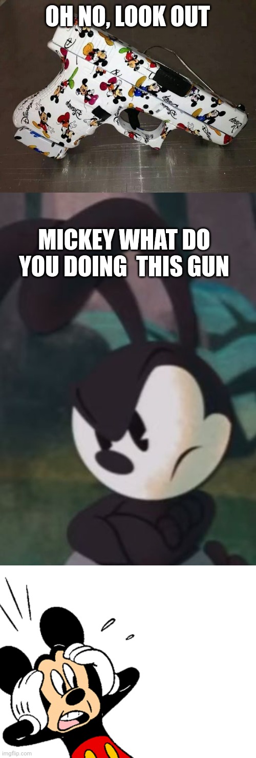 Gun mickey | OH NO, LOOK OUT; MICKEY WHAT DO YOU DOING  THIS GUN | image tagged in blank white template,disney,dank memes,funny memes,oswald the lucky rabbit,mickey mouse | made w/ Imgflip meme maker