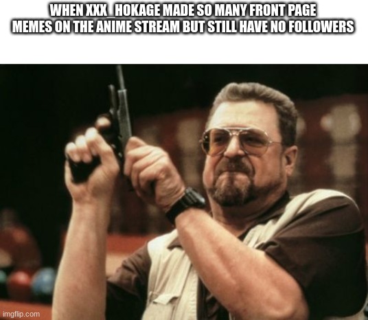smh | WHEN XXX_HOKAGE MADE SO MANY FRONT PAGE MEMES ON THE ANIME STREAM BUT STILL HAVE NO FOLLOWERS | image tagged in memes,am i the only one around here,lol,meme,funny,xd | made w/ Imgflip meme maker