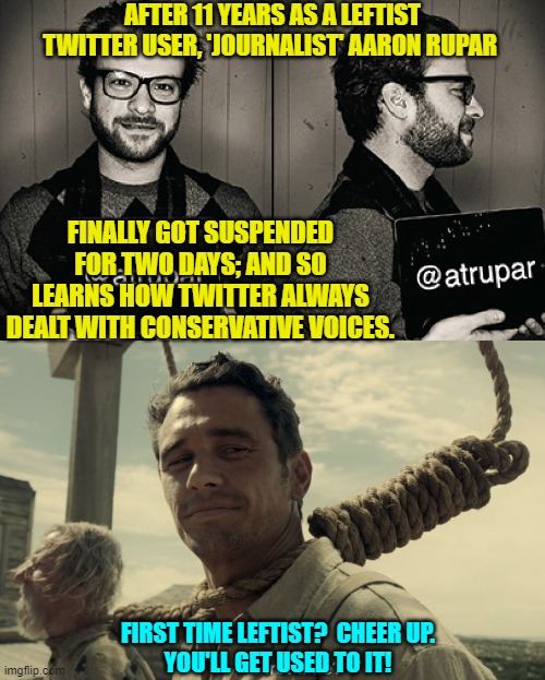 Oh the self-righteous squeals of agony now that leftist 'journalists' are finally being treated like conservatives! | AFTER 11 YEARS AS A LEFTIST TWITTER USER, 'JOURNALIST' AARON RUPAR; FINALLY GOT SUSPENDED FOR TWO DAYS; AND SO LEARNS HOW TWITTER ALWAYS DEALT WITH CONSERVATIVE VOICES. FIRST TIME LEFTIST?  CHEER UP.
YOU'LL GET USED TO IT! | image tagged in equal treatment | made w/ Imgflip meme maker