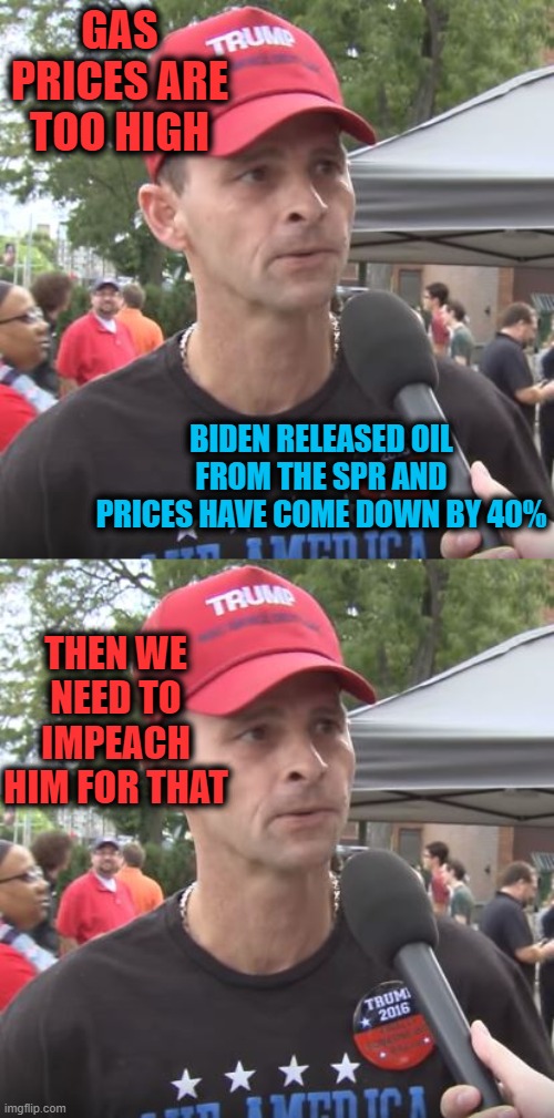 The BDS is strong | GAS PRICES ARE TOO HIGH; BIDEN RELEASED OIL FROM THE SPR AND PRICES HAVE COME DOWN BY 40%; THEN WE NEED TO IMPEACH HIM FOR THAT | image tagged in trump supporter,memes,politics,maga,idiots,hypocrites | made w/ Imgflip meme maker