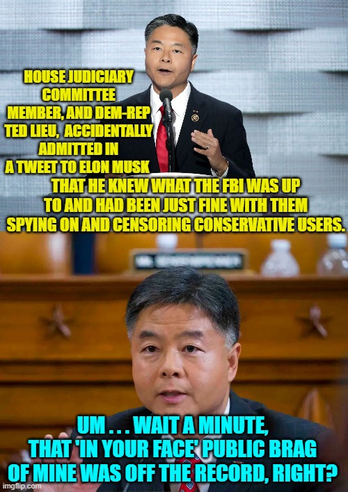 Why no Congressman, that brag of yours was NOT . . . off . . . the . . . record.  Enjoy. | HOUSE JUDICIARY COMMITTEE MEMBER, AND DEM-REP TED LIEU,  ACCIDENTALLY ADMITTED IN A TWEET TO ELON MUSK; THAT HE KNEW WHAT THE FBI WAS UP TO AND HAD BEEN JUST FINE WITH THEM SPYING ON AND CENSORING CONSERVATIVE USERS. UM . . . WAIT A MINUTE, THAT 'IN YOUR FACE' PUBLIC BRAG OF MINE WAS OFF THE RECORD, RIGHT? | image tagged in the public record | made w/ Imgflip meme maker