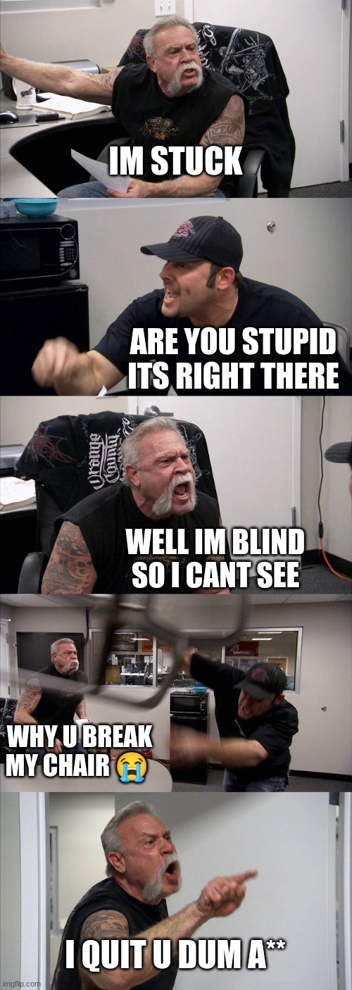 American Chopper Argument | IM STUCK; ARE YOU STUPID ITS RIGHT THERE; WELL IM BLIND SO I CANT SEE; WHY U BREAK MY CHAIR 😭; I QUIT U DUM A** | image tagged in memes,american chopper argument | made w/ Imgflip meme maker