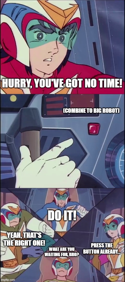 I know you want to do it... | HURRY, YOU'VE GOT NO TIME! (COMBINE TO BIG ROBOT); DO IT! YEAH, THAT'S THE RIGHT ONE! PRESS THE BUTTON ALREADY... WHAT ARE YOU WAITING FOR, BRO? | image tagged in voltes v don't volt in | made w/ Imgflip meme maker