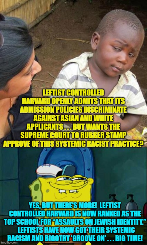 Interesting, eh?  Yet control of major media allows leftists to falsely depict the GOP as racist. | LEFTIST CONTROLLED HARVARD OPENLY ADMITS THAT ITS ADMISSION POLICIES DISCRIMINATE AGAINST ASIAN AND WHITE APPLICANTS . . . BUT WANTS THE SUPREME COURT TO RUBBER STAMP APPROVE OF THIS SYSTEMIC RACIST PRACTICE? YES, BUT THERE'S MORE!  LEFTIST CONTROLLED HARVARD IS NOW RANKED AS THE TOP SCHOOL FOR “ASSAULTS ON JEWISH IDENTITY.”   LEFTISTS HAVE NOW GOT THEIR SYSTEMIC RACISM AND BIGOTRY 'GROOVE ON' . . . BIG TIME! | image tagged in third world skeptical kid | made w/ Imgflip meme maker