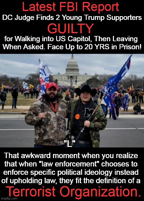A former VA police sergeant who stormed the Capitol on Jan. 6 was sentenced to 7 years in prison! WTH?! | Latest FBI Report; DC Judge Finds 2 Young Trump Supporters; GUILTY; for Walking into US Capitol, Then Leaving 
When Asked. Face Up to 20 YRS in Prison! "L"; That awkward moment when you realize 
that when "law enforcement" chooses to 
enforce specific political ideology instead 
of upholding law, they fit the definition of a; Terrorist Organization. | image tagged in politics,jan 6,unequal justice,doj,fbi,dc judge | made w/ Imgflip meme maker
