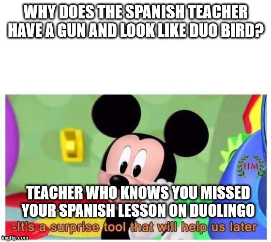 Duolingo be like: | WHY DOES THE SPANISH TEACHER HAVE A GUN AND LOOK LIKE DUO BIRD? TEACHER WHO KNOWS YOU MISSED YOUR SPANISH LESSON ON DUOLINGO | image tagged in it's a surprise tool that will help us later,memes,dank memes,duolingo gun,duolingo | made w/ Imgflip meme maker