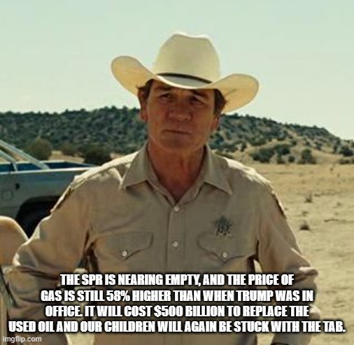 Tommy Lee Jones, No Country.. | THE SPR IS NEARING EMPTY, AND THE PRICE OF GAS IS STILL 58% HIGHER THAN WHEN TRUMP WAS IN OFFICE. IT WILL COST $500 BILLION TO REPLACE THE U | image tagged in tommy lee jones no country | made w/ Imgflip meme maker