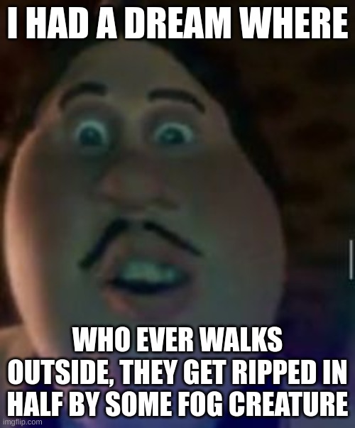 oh god | I HAD A DREAM WHERE; WHO EVER WALKS OUTSIDE, THEY GET RIPPED IN HALF BY SOME FOG CREATURE | image tagged in oh god | made w/ Imgflip meme maker