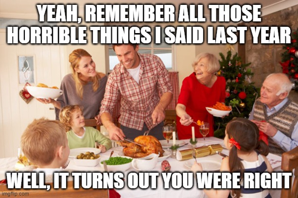 Christmas Dinner | YEAH, REMEMBER ALL THOSE HORRIBLE THINGS I SAID LAST YEAR; WELL, IT TURNS OUT YOU WERE RIGHT | image tagged in christmas dinner | made w/ Imgflip meme maker