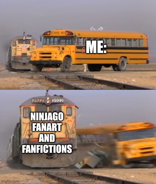 A train hitting a school bus | ME:; NINJAGO FANART AND FANFICTIONS | image tagged in a train hitting a school bus | made w/ Imgflip meme maker