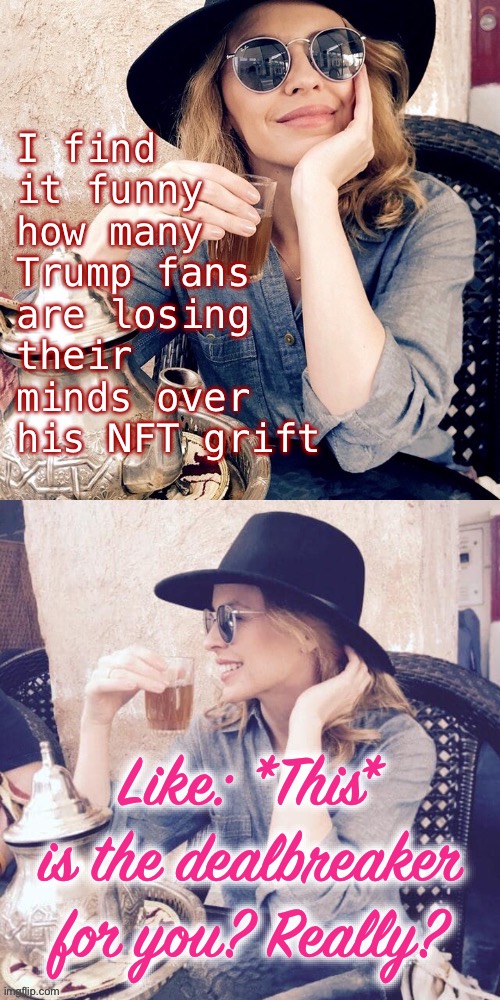 These “trading cards” don’t actually hurt anyone, they’re just stupid and show how tawdry Trump and his supporters really are. | I find it funny how many Trump fans are losing their minds over his NFT grift; Like: *This* is the dealbreaker for you? Really? | image tagged in kylie sipping tea,trump is a moron,donald trump is an idiot,trump trading cards,nft,trump supporters | made w/ Imgflip meme maker