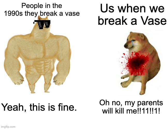 Buff Doge vs. Cheems Meme | People in the 1990s they break a vase; Us when we break a Vase; Yeah, this is fine. Oh no, my parents will kill me!!11!!1! | image tagged in memes,buff doge vs cheems | made w/ Imgflip meme maker