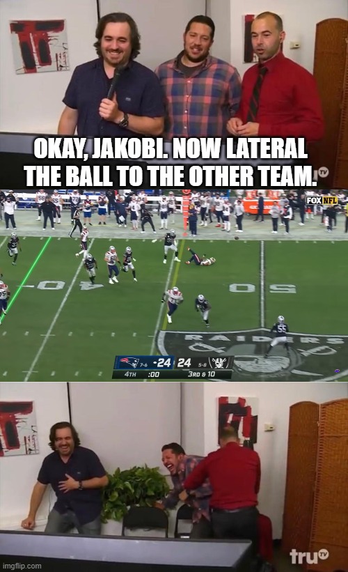 Impractical Jokers Laughing | OKAY, JAKOBI. NOW LATERAL THE BALL TO THE OTHER TEAM. | image tagged in impractical jokers laughing | made w/ Imgflip meme maker
