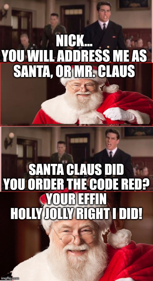 You Can't Handle The Truth | NICK...
YOU WILL ADDRESS ME AS SANTA, OR MR. CLAUS; SANTA CLAUS DID YOU ORDER THE CODE RED?
YOUR EFFIN HOLLY JOLLY RIGHT I DID! | image tagged in you can't handle the truth,santa,santa claus,christmas,santa clause,bad santa | made w/ Imgflip meme maker