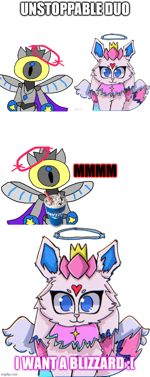 no blizzard for sylc :( | UNSTOPPABLE DUO; MMMM; I WANT A BLIZZARD :( | image tagged in blank white template,royal sylceon drawn by bluehonubluehonubluehonubluehonu | made w/ Imgflip meme maker