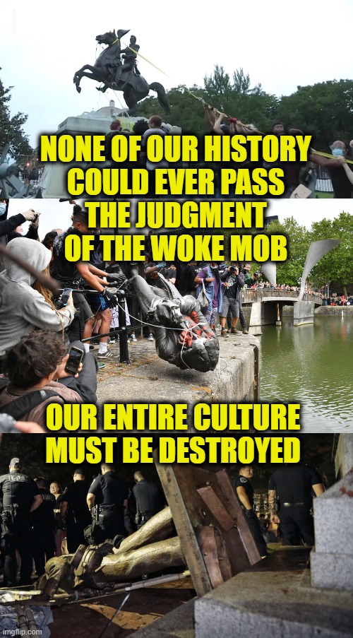 Woke Judgement | NONE OF OUR HISTORY
COULD EVER PASS
THE JUDGMENT
OF THE WOKE MOB; OUR ENTIRE CULTURE MUST BE DESTROYED | image tagged in history | made w/ Imgflip meme maker