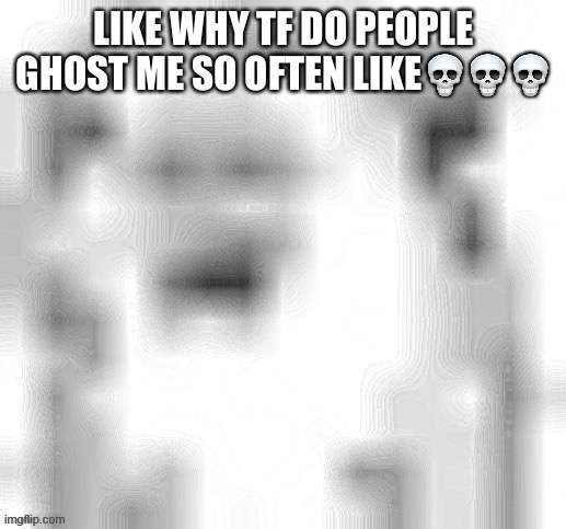 LIKE WHY TF DO PEOPLE GHOST ME SO OFTEN LIKE💀💀💀 | made w/ Imgflip meme maker