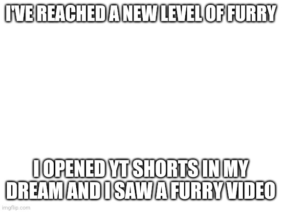 Even my brain wants more | I'VE REACHED A NEW LEVEL OF FURRY; I OPENED YT SHORTS IN MY DREAM AND I SAW A FURRY VIDEO | image tagged in blank white template | made w/ Imgflip meme maker