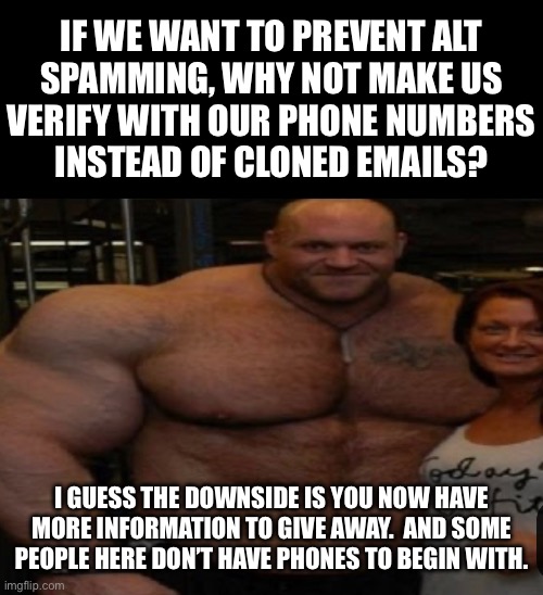 IF WE WANT TO PREVENT ALT
SPAMMING, WHY NOT MAKE US
VERIFY WITH OUR PHONE NUMBERS
INSTEAD OF CLONED EMAILS? I GUESS THE DOWNSIDE IS YOU NOW HAVE MORE INFORMATION TO GIVE AWAY.  AND SOME PEOPLE HERE DON’T HAVE PHONES TO BEGIN WITH. | made w/ Imgflip meme maker