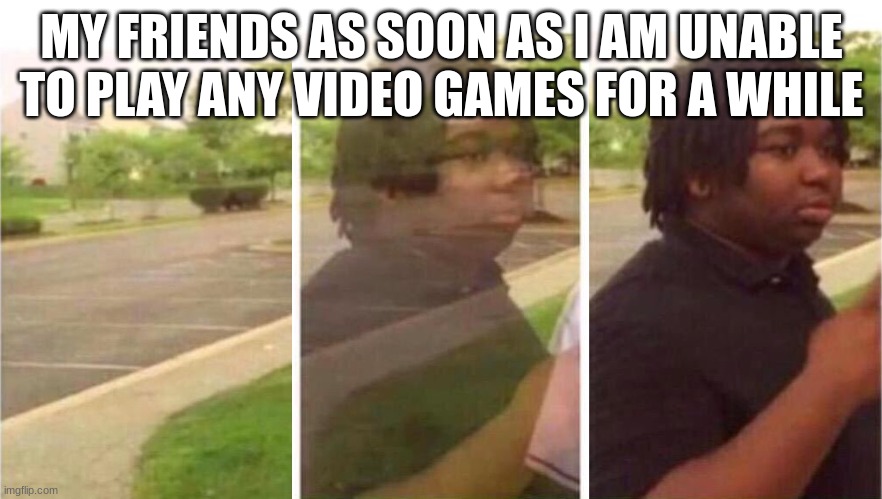 Relatable? | MY FRIENDS AS SOON AS I AM UNABLE TO PLAY ANY VIDEO GAMES FOR A WHILE | image tagged in visibility | made w/ Imgflip meme maker