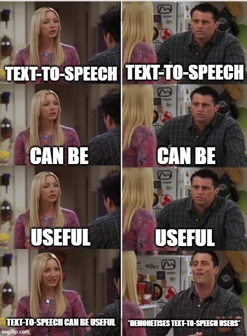 IDEK if it's true | TEXT-TO-SPEECH; TEXT-TO-SPEECH; CAN BE; CAN BE; USEFUL; USEFUL; TEXT-TO-SPEECH CAN BE USEFUL; *DEMONETISES TEXT-TO-SPEECH USERS* | image tagged in phoebe joey,youtube,text-to-speech,demonetization | made w/ Imgflip meme maker