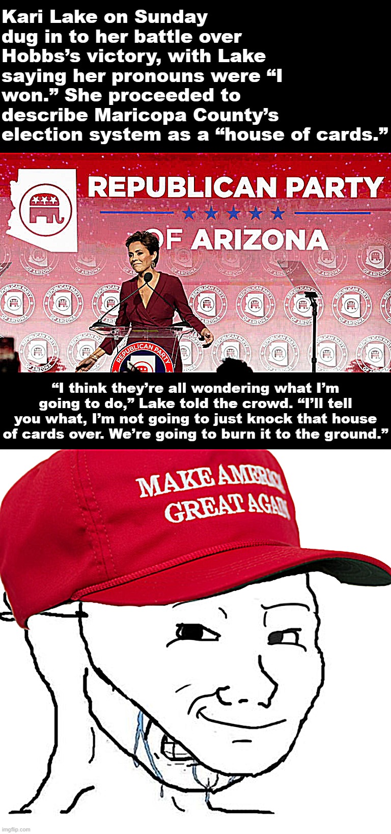 Don't let a little thing like a botched mixed-metaphor stop you, Kari! Go ahead: "Burn that house of cards to the ground!" XD | Kari Lake on Sunday dug in to her battle over Hobbs’s victory, with Lake saying her pronouns were “I won.” She proceeded to describe Maricopa County’s election system as a “house of cards.”; “I think they’re all wondering what I’m going to do,” Lake told the crowd. “I’ll tell you what, I’m not going to just knock that house of cards over. We’re going to burn it to the ground.” | image tagged in kari lake sore fascist loser,maga crying mask wojak,2022,midterms,sore loser,crybaby | made w/ Imgflip meme maker