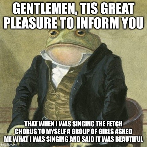Just wanted to tell you | GENTLEMEN, TIS GREAT PLEASURE TO INFORM YOU; THAT WHEN I WAS SINGING THE FETCH CHORUS TO MYSELF A GROUP OF GIRLS ASKED ME WHAT I WAS SINGING AND SAID IT WAS BEAUTIFUL | image tagged in gentlemen it is with great pleasure to inform you that | made w/ Imgflip meme maker