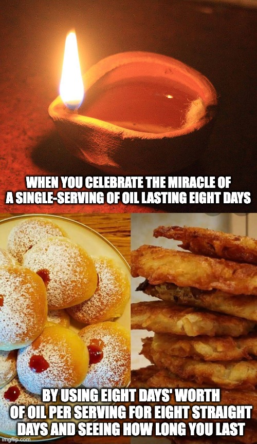 hanukkah logic | WHEN YOU CELEBRATE THE MIRACLE OF A SINGLE-SERVING OF OIL LASTING EIGHT DAYS; BY USING EIGHT DAYS' WORTH OF OIL PER SERVING FOR EIGHT STRAIGHT DAYS AND SEEING HOW LONG YOU LAST | image tagged in oil lamp light,traditional hanukah treats | made w/ Imgflip meme maker