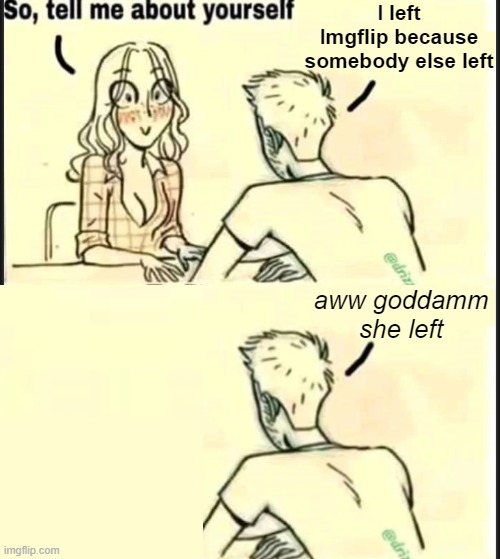 . | I left Imgflip because somebody else left; aww goddamm she left | image tagged in tell me about yourself better | made w/ Imgflip meme maker