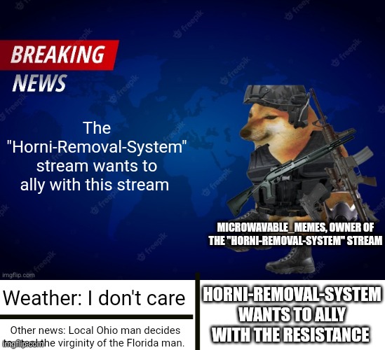 Microwavable_memes News Template | The "Horni-Removal-System" stream wants to ally with this stream; MICROWAVABLE_MEMES, OWNER OF THE "HORNI-REMOVAL-SYSTEM" STREAM; HORNI-REMOVAL-SYSTEM WANTS TO ALLY WITH THE RESISTANCE; Weather: I don't care; Other news: Local Ohio man decides to steal the virginity of the Florida man. | image tagged in microwavable_memes news template | made w/ Imgflip meme maker