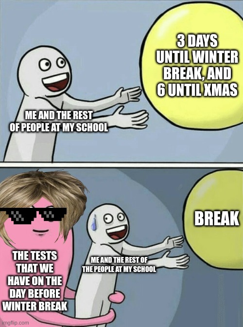 I HAVE A TEST FOR LIKE EVERY SUBJECT!!! | 3 DAYS UNTIL WINTER BREAK, AND 6 UNTIL XMAS; ME AND THE REST OF PEOPLE AT MY SCHOOL; BREAK; THE TESTS THAT WE HAVE ON THE DAY BEFORE WINTER BREAK; ME AND THE REST OF THE PEOPLE AT MY SCHOOL | image tagged in memes,running away balloon | made w/ Imgflip meme maker