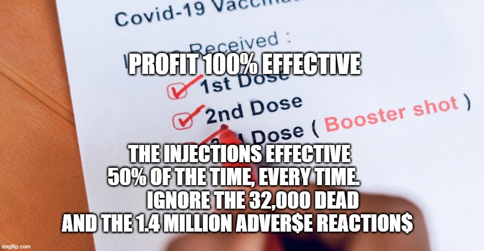 Booster shot | PROFIT 100% EFFECTIVE; THE INJECTIONS EFFECTIVE 50% OF THE TIME, EVERY TIME.           IGNORE THE 32,000 DEAD AND THE 1.4 MILLION ADVER$E REACTION$ | image tagged in booster shot | made w/ Imgflip meme maker