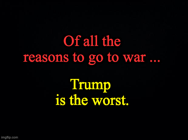 Black background | Of all the reasons to go to war ... Trump 

is the worst. | image tagged in black background | made w/ Imgflip meme maker