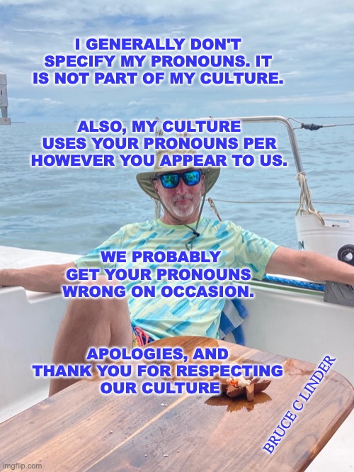 old people be like... | I GENERALLY DON'T SPECIFY MY PRONOUNS. IT IS NOT PART OF MY CULTURE. ALSO, MY CULTURE USES YOUR PRONOUNS PER HOWEVER YOU APPEAR TO US. WE PROBABLY GET YOUR PRONOUNS WRONG ON OCCASION. APOLOGIES, AND 
THANK YOU FOR RESPECTING 
OUR CULTURE; BRUCE C LINDER | image tagged in pronouns,culture,old people | made w/ Imgflip meme maker