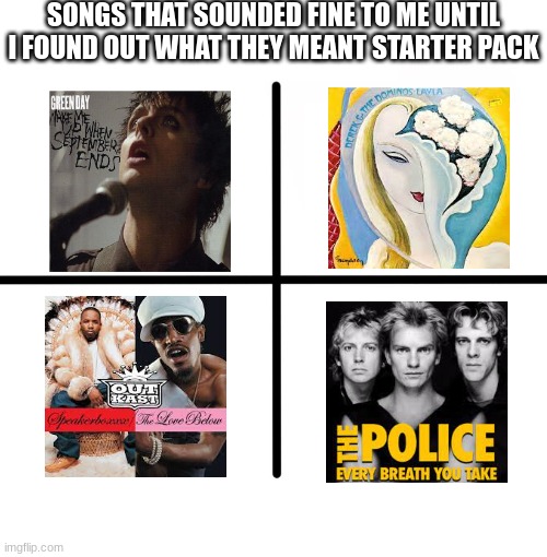 my favorite of these is "Layla" | SONGS THAT SOUNDED FINE TO ME UNTIL I FOUND OUT WHAT THEY MEANT STARTER PACK | image tagged in memes,blank starter pack,music | made w/ Imgflip meme maker