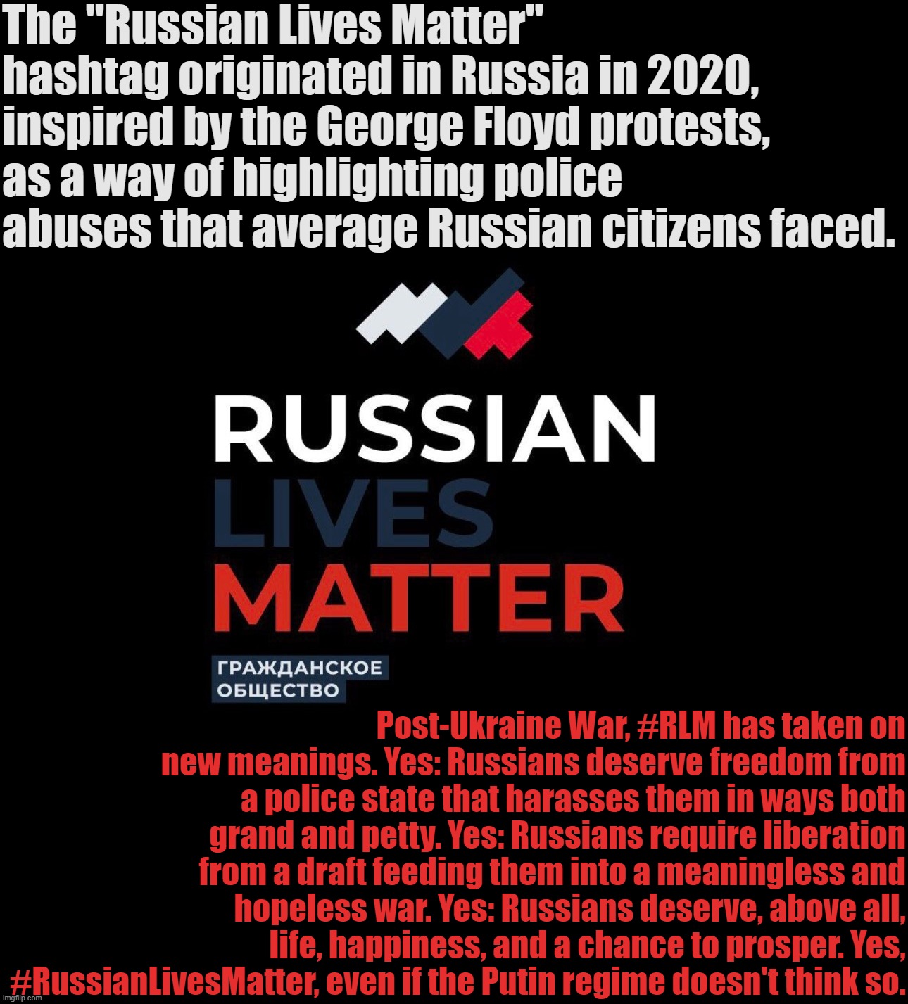 History and evolution of Russian Lives Matter. | The "Russian Lives Matter" hashtag originated in Russia in 2020, inspired by the George Floyd protests, as a way of highlighting police abuses that average Russian citizens faced. Post-Ukraine War, #RLM has taken on new meanings. Yes: Russians deserve freedom from a police state that harasses them in ways both grand and petty. Yes: Russians require liberation from a draft feeding them into a meaningless and hopeless war. Yes: Russians deserve, above all, life, happiness, and a chance to prosper. Yes, #RussianLivesMatter, even if the Putin regime doesn't think so. | image tagged in russian lives matter,rlm,russian,lives,matter,russia | made w/ Imgflip meme maker