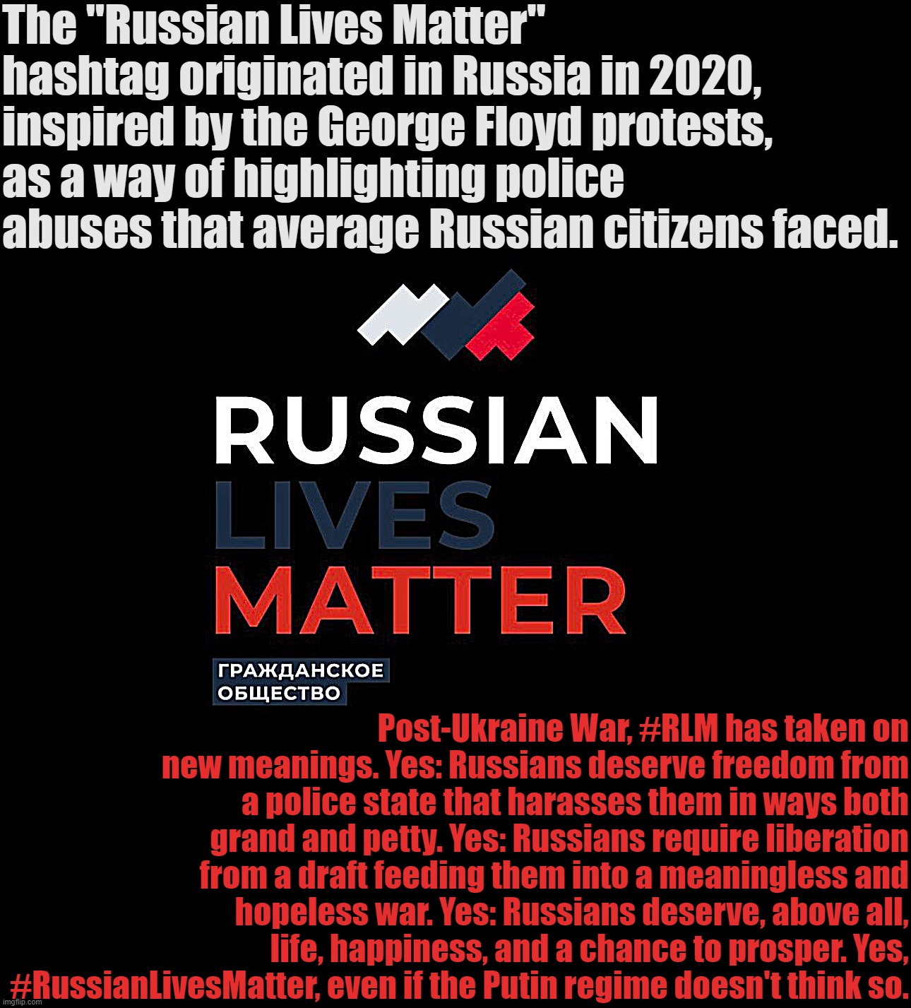 History and evolution of Russian Lives Matter. | The "Russian Lives Matter" hashtag originated in Russia in 2020, inspired by the George Floyd protests, as a way of highlighting police abuses that average Russian citizens faced. Post-Ukraine War, #RLM has taken on new meanings. Yes: Russians deserve freedom from a police state that harasses them in ways both grand and petty. Yes: Russians require liberation from a draft feeding them into a meaningless and hopeless war. Yes: Russians deserve, above all, life, happiness, and a chance to prosper. Yes, #RussianLivesMatter, even if the Putin regime doesn't think so. | image tagged in russian lives matter | made w/ Imgflip meme maker