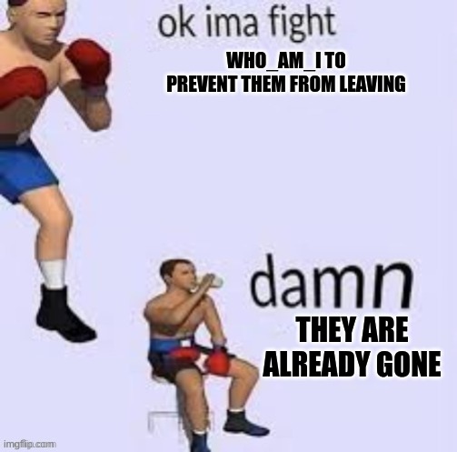 Ok ima fight | WHO_AM_I TO PREVENT THEM FROM LEAVING; THEY ARE ALREADY GONE | image tagged in ok ima fight | made w/ Imgflip meme maker