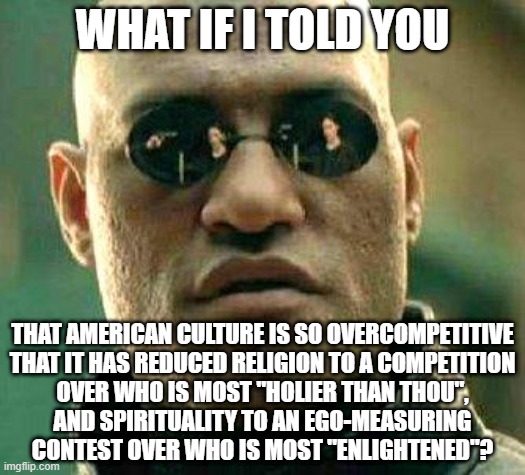 Stop treating everything in life like a terrible competition. |  WHAT IF I TOLD YOU; THAT AMERICAN CULTURE IS SO OVERCOMPETITIVE
THAT IT HAS REDUCED RELIGION TO A COMPETITION
OVER WHO IS MOST "HOLIER THAN THOU",
AND SPIRITUALITY TO AN EGO-MEASURING
CONTEST OVER WHO IS MOST "ENLIGHTENED"? | image tagged in what if i told you,competition,religion,spirituality,culture,squid game | made w/ Imgflip meme maker