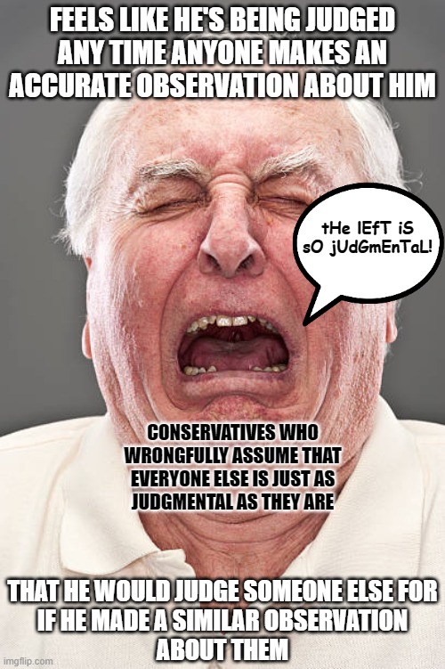 Don't assume that everyone else is just as judgmental as you are. They're not. | FEELS LIKE HE'S BEING JUDGED
ANY TIME ANYONE MAKES AN
ACCURATE OBSERVATION ABOUT HIM; tHe lEfT iS sO jUdGmEnTaL! CONSERVATIVES WHO
WRONGFULLY ASSUME THAT
EVERYONE ELSE IS JUST AS
JUDGMENTAL AS THEY ARE; THAT HE WOULD JUDGE SOMEONE ELSE FOR
IF HE MADE A SIMILAR OBSERVATION
ABOUT THEM | image tagged in conservative tears,conservative hypocrisy,conservative logic,hurt feelings,judgemental,prejudice | made w/ Imgflip meme maker