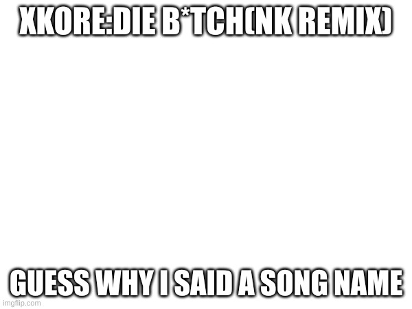 e | XKORE:DIE B*TCH(NK REMIX); GUESS WHY I SAID A SONG NAME | image tagged in yes | made w/ Imgflip meme maker