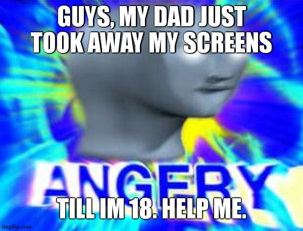 I AM SO FRIKIN ANGERY. I AM GOIN TO DIE.......... | GUYS, MY DAD JUST TOOK AWAY MY SCREENS; TILL IM 18. HELP ME. | image tagged in surreal angery | made w/ Imgflip meme maker