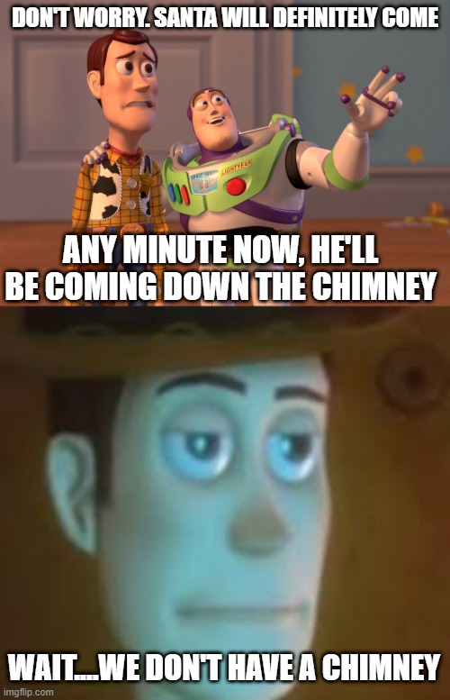 When you worry Santa won't come | DON'T WORRY. SANTA WILL DEFINITELY COME; ANY MINUTE NOW, HE'LL BE COMING DOWN THE CHIMNEY; WAIT....WE DON'T HAVE A CHIMNEY | image tagged in memes,x x everywhere,disappointed woody,fun,christmas | made w/ Imgflip meme maker