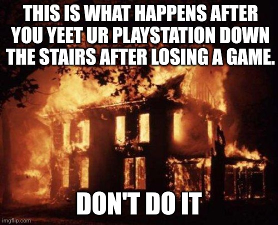 What happens | THIS IS WHAT HAPPENS AFTER YOU YEET UR PLAYSTATION DOWN THE STAIRS AFTER LOSING A GAME. DON'T DO IT | image tagged in burning house,memes | made w/ Imgflip meme maker