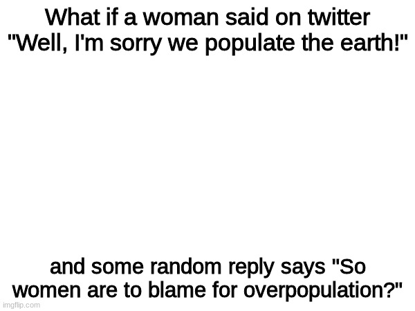 uhhh | What if a woman said on twitter "Well, I'm sorry we populate the earth!"; and some random reply says "So women are to blame for overpopulation?" | made w/ Imgflip meme maker
